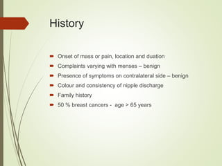 History
 Onset of mass or pain, location and duation
 Complaints varying with menses – benign
 Presence of symptoms on contralateral side – benign
 Colour and consistency of nipple discharge
 Family history
 50 % breast cancers - age > 65 years
 