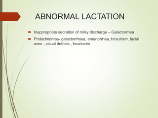 ABNORMAL LACTATION
 Inappropriate secretion of milky discharge – Galactorrhea
 Prolactinomas- galactorrhoea, amenorrhea, hirsuitism, facial
acne , visual defects , headache
 