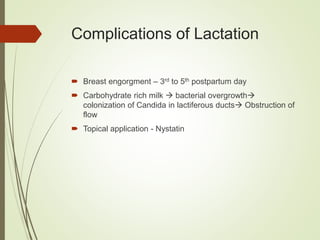 Complications of Lactation
 Breast engorgment – 3rd to 5th postpartum day
 Carbohydrate rich milk  bacterial overgrowth
colonization of Candida in lactiferous ducts Obstruction of
flow
 Topical application - Nystatin
 