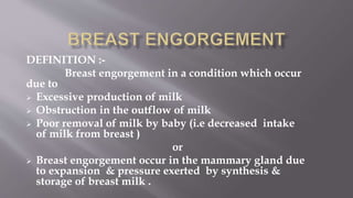 DEFINITION :-
Breast engorgement in a condition which occur
due to
 Excessive production of milk
 Obstruction in the outflow of milk
 Poor removal of milk by baby (i.e decreased intake
of milk from breast )
or
 Breast engorgement occur in the mammary gland due
to expansion & pressure exerted by synthesis &
storage of breast milk .
 