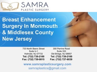 Breast Enhancement
Surgery In Monmouth
& Middlesex County
New Jersey
      733 North Beers Street    300 Perrine Road
            Suite U-1                Suite 333
        Holmdel, NJ 07733      Old Bridge, NJ 08857
      Tel: (732) 739-2100      Tel: (732) 739-2100
      Fax: (732) 739-0815      Fax: (732) 727-8039 

       www.samraplasticsurgery.com
         samraplastics@gmail.com
 
