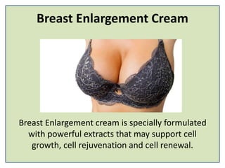 Breast Enlargement Cream
Breast Enlargement cream is specially formulated
with powerful extracts that may support cell
growth, cell rejuvenation and cell renewal.
 