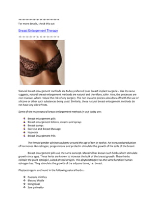 *****************************
For more details, check this out

Breast Enlargement Therapy

*****************************




Natural breast enlargement methods are today preferred over breast implant surgeries. Like its name
suggests, natural breast enlargement methods are natural and therefore, safer. Also, the processes are
non invasive, which reduce the risk of any surgery. The non invasive process also does off with the use of
silicone or other such substances being used. Similarly, these natural breast enlargement methods do
not have any side effects.

Some of the main natural breast enlargement methods in use today are:

        Breast enlargement pills
        Breast enlargement lotions, creams and sprays
        Breast pumps
        Exercise and Breast Massage
        Hypnosis
        Breast Enlargement Pills

       The female gender achieves puberty around the age of ten or twelve. An increased production
of hormones like estrogen, progesterone and prolactin stimulate the growth of the cells of the breast.

        Breast enlargement pills use the same concept. Mankind has known such herbs which stimulate
growth since ages. These herbs are known to increase the bulk of the breast growth. These herbs
contain the plant estrogen, called phytoestrogen. This phytoestrogen has the same function human
estrogen has. They stimulate the growth of the adipose tissue, i.e. breast.

Phytoestrogens are found in the following natural herbs:-

        Pueraria mirifica
        Blessed thistle
        Dong Quai
        Saw palmetto
 