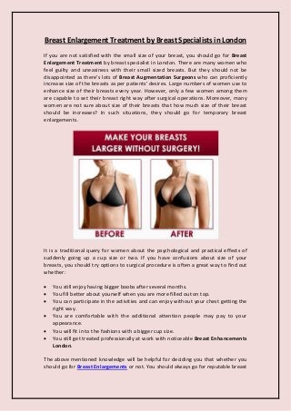 Breast Enlargement Treatment by Breast Specialists in London
If you are not satisfied with the small size of your breast, you should go for Breast
Enlargement Treatment by breast specialist in London. There are many women who
feel guilty and uneasiness with their small sized breasts. But they should not be
disappointed as there's lots of Breast Augmentation Surgeons who can proficiently
increase size of the breasts as per patients' desires. Large numbers of women use to
enhance size of their breasts every year. However, only a few women among them
are capable to set their breast right way after surgical operations. Moreover, many
women are not sure about size of their breasts that how much size of their breast
should be increases? In such situations, they should go for temporary breast
enlargements.
It is a traditional query for women about the psychological and practical effects of
suddenly going up a cup size or two. If you have confusions about size of your
breasts, you should try options to surgical procedure is often a great way to find out
whether:
 You still enjoy having bigger boobs after several months.
 You fill better about yourself when you are more filled out on top.
 You can participate in the activities and can enjoy without your chest getting the
right way.
 You are comfortable with the additional attention people may pay to your
appearance.
 You will fit in to the fashions with a bigger cup size.
 You still get treated professionally at work with noticeable Breast Enhancements
London.
The above mentioned knowledge will be helpful for deciding you that whether you
should go for Breast Enlargements or not. You should always go for reputable breast
 