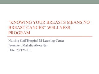 “KNOWING YOUR BREASTS MEANS NO
BREAST CANCER” WELLNESS
PROGRAM
Nursing Staff Hospital M Learning Center
Presenter: Mahalia Alexander
Date: 23/12/2013

 