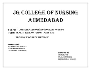 JG COLLEGE OF NURSING
Ahmedabad
SUBJECT: OBSTETRIC AND GYNECOLOGICAL NURSING
TOPIC: HEALTH TALK ON “IMPORTANTS AND
TECHINQUE OF BREASTFEDDING
SUBMITTED TO:
MS. Rekhamol sidhnar
ASSITANT PROFESSOR
JG COLLEGE OF NURSING
SUBMITTED BY
Sonal PATEL
S.Y. M.Sc. Nursing
JG COLLEGE OF NURSING
 
