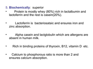 5. Biochemically: superior
• Protein is mostly whey (80%) rich in lactalbumin and
lactoferrin and the rest is casein(20%).
• Lactoferrin is bacteriosataic and ensures iron and
zinc absorption.
• Alpha casein and lactglobulin which are allergens are
absent in human milk.
• Rich in binding proteins of thyroxin, B12, vitamin D etc.
• Calcium to phosphorous ratio is more than 2 and
ensures calcium absorption.
 