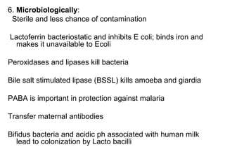 6. Microbiologically:
Sterile and less chance of contamination
Lactoferrin bacteriostatic and inhibits E coli; binds iron and
makes it unavailable to Ecoli
Peroxidases and lipases kill bacteria
Bile salt stimulated lipase (BSSL) kills amoeba and giardia
PABA is important in protection against malaria
Transfer maternal antibodies
Bifidus bacteria and acidic ph associated with human milk
lead to colonization by Lacto bacilli
 