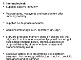 7. Immunological:
• Supplies passive immunity
• Macrophages, lysozymes and complement offer
immunity to baby
• Supplies acute phase reactants
• Contains immunoglobulin, secretory IgA(SIgA)
• SIgA are produced mamary gland by plasma cell that
originate from immunocompetent lymphoid tissue ( gut
associated lymphoid tissue, bronchus associated
lymphoid tissue by virtue of enteromamary and
bronchomamary axes)
• Bioactive factors: milk are proteins like lactoferrin,
enzymes, hormones, growth factors, mucins, probiotic
substances and polyamines
 