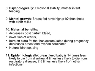 8. Psychologically: Emotional stabilty, mother infant
feeding
9. Mental growth: Breast fed have higher IQ than those
with other milks
10. Maternal benefits:
• decreases post partum bleed,
• involution of uterus,
• burn off extra fat that has accumulated during pregnancy
decreases breast and ovarian carcinoma
• Natural birth spacing
11. Epidemiologically: breast feed baby is 14 times less
likely to die from diarrhea, 4 times less likely to die from
respiratory disease, 2.5 times less likely from other
infections.
 