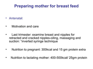 Preparing mother for breast feed
• Antenatal:
• Motivation and care
• Last trimester: examine breast and nipples for
retracted and cracked nipples-oiling, massaging and
suction: “inverted syringe technique
• Nutrition to pregnant: 300kcal and 15 gm protein extra
• Nutrition to lactating mother: 400-500kcal/ 25gm protein
 