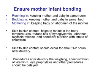 Ensure mother infant bonding
• Rooming in: keeping mother and baby in same room
• Bedding in: keeping mother and baby in same bed
• Mothering in: keeping baby on abdomen of the mother
• Skin to skin contact helps to maintain the body
temperatures, reduce risk of hypoglycemia, enhance
oxytocin release and beneficial nutrition with intake of
colostrum
• Skin to skin contact should occur for about 1-2 hours
after delivery.
• Procedures after delivery like weighing, administration
of vitamin K, eye prophylaxis and other procedures
should be delayed
 