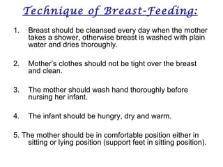 Technique of Breast-Feeding:
1. Breast should be cleansed every day when the mother
takes a shower, otherwise breast is washed with plain
water and dries thoroughly.
2. Mother’s clothes should not be tight over the breast
and clean.
3. The mother should wash hand thoroughly before
nursing her infant.
4. The infant should be hungry, dry and warm.
5. The mother should be in comfortable position either in
sitting or lying position (support feet in sitting position).
 