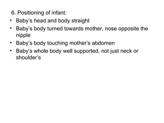 6. Positioning of infant:
• Baby’s head and body straight
• Baby’s body turned towards mother, nose opposite the
nipple
• Baby’s body touching mother’s abdomen
• Baby’s whole body well supported, not just neck or
shoulder’s
 