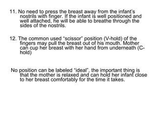 11. No need to press the breast away from the infant’s
nostrils with finger. If the infant is well positioned and
well attached, he will be able to breathe through the
sides of the nostrils.
12. The common used “scissor” position (V-hold) of the
fingers may pull the breast out of his mouth. Mother
can cup her breast with her hand from underneath (C-
hold)
No position can be labeled “ideal”, the important thing is
that the mother is relaxed and can hold her infant close
to her breast comfortably for the time it takes.
 
