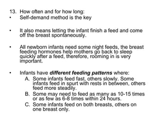 13. How often and for how long:
• Self-demand method is the key
• It also means letting the infant finish a feed and come
off the breast spontaneously.
• All newborn infants need some night feeds, the breast
feeding hormones help mothers go back to sleep
quickly after a feed, therefore, rooming in is very
important.
• Infants have different feeding patterns where:
A. Some infants feed fast, others slowly. Some
infants feed in spurt with rests in between, others
feed more steadily.
B. Some may need to feed as many as 10-15 times
or as few as 6-8 times within 24 hours.
C. Some infants feed on both breasts, others on
one breast only.
 