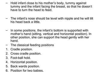 – Hold infant close to his mother’s body, tummy against
tummy and the infant facing the breast, so that he doesn’t
have to turn the head to feed.
– The infant’s nose should be level with nipple and he will tilt
his head back a little.
– In some positions, the infant’s bottom is supported with
mother’s hand (sitting, vertical and horizontal position). In
other position, she can support the head gently with her
hand.
– The classical feeding positions
1. Cradle position.
2. Cross cradle position.
3. Foot-ball hold.
4. Horizontal position.
5. Back wards position.
6. Position for two babies.
 