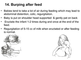 14. Burping after feed
• Babies tend to take a lot of air during feeding which may lead to
abdominal distention, colic, regurgitation.
• Baby is put on shoulder head supported & gently pat on back
• Eructate the infant 1-2 times during and once at the end of the
feed.
• Regurgitation of 5-15 cc of milk when eructated or after feeding
is normal.
 