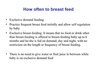 How often to breast feed
• Exclusive demand feeding
• Practice frequent breast feed initially and allow self regulation
by baby
• Exclusive breast-feeding: It means that no food or drink other
than breast-feeding is offered to breast-feeding baby up to 6
months and he/she is fed on demand, day and night, with no
restriction on the length or frequency of breast feeding.
• There is no need to give water or fruit juice in between while
baby is on exclusive demand feed
 
