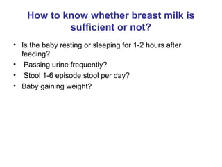 How to know whether breast milk is
sufficient or not?
• Is the baby resting or sleeping for 1-2 hours after
feeding?
• Passing urine frequently?
• Stool 1-6 episode stool per day?
• Baby gaining weight?
 