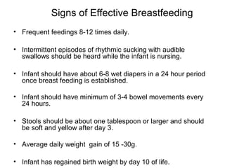 Signs of Effective Breastfeeding
• Frequent feedings 8-12 times daily.
• Intermittent episodes of rhythmic sucking with audible
swallows should be heard while the infant is nursing.
• Infant should have about 6-8 wet diapers in a 24 hour period
once breast feeding is established.
• Infant should have minimum of 3-4 bowel movements every
24 hours.
• Stools should be about one tablespoon or larger and should
be soft and yellow after day 3.
• Average daily weight gain of 15 -30g.
• Infant has regained birth weight by day 10 of life.
 