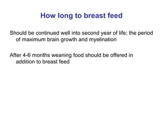 How long to breast feed
Should be continued well into second year of life; the period
of maximum brain growth and myelination
After 4-6 months weaning food should be offered in
addition to breast feed
 