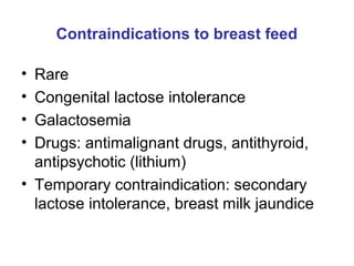 Contraindications to breast feed
• Rare
• Congenital lactose intolerance
• Galactosemia
• Drugs: antimalignant drugs, antithyroid,
antipsychotic (lithium)
• Temporary contraindication: secondary
lactose intolerance, breast milk jaundice
 