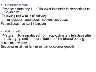 • Transitional milk:
Produced from day 4 – 10 is lower in protein in comparison to
Colostrum.
Following two weeks of delivery
Immunoglobulin and protein content decreases
Fat and sugar content increases
• Mature milk:
Mature milk is produced from approximately ten days after
delivery up until the termination of the breastfeeding.
It is thinner watery
But contains all nutrient essential for optimal growth
 