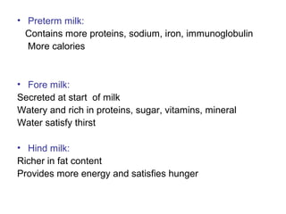 • Preterm milk:
Contains more proteins, sodium, iron, immunoglobulin
More calories
• Fore milk:
Secreted at start of milk
Watery and rich in proteins, sugar, vitamins, mineral
Water satisfy thirst
• Hind milk:
Richer in fat content
Provides more energy and satisfies hunger
 