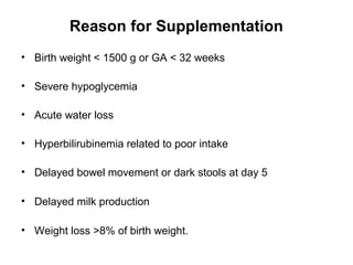Reason for Supplementation
• Birth weight < 1500 g or GA < 32 weeks
• Severe hypoglycemia
• Acute water loss
• Hyperbilirubinemia related to poor intake
• Delayed bowel movement or dark stools at day 5
• Delayed milk production
• Weight loss >8% of birth weight.
 