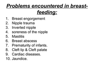 Problems encountered in breast-
feeding:
1. Breast engorgement
2. Nipple trauma
3. Inverted nipple
4. soreness of the nipple
5. Mastitis
6. Breast abscess
7. Prematurity of infants.
8. Cleft lip & Cleft palate
9. Cardiac diseases.
10. Jaundice.
 
