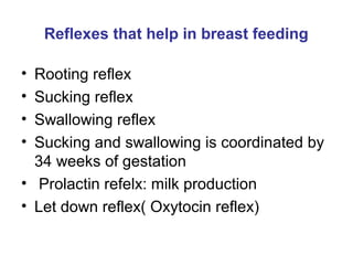 Reflexes that help in breast feeding
• Rooting reflex
• Sucking reflex
• Swallowing reflex
• Sucking and swallowing is coordinated by
34 weeks of gestation
• Prolactin refelx: milk production
• Let down reflex( Oxytocin reflex)
 