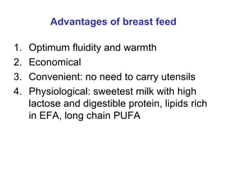Advantages of breast feed
1. Optimum fluidity and warmth
2. Economical
3. Convenient: no need to carry utensils
4. Physiological: sweetest milk with high
lactose and digestible protein, lipids rich
in EFA, long chain PUFA
 