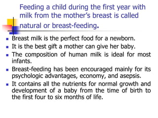 Feeding a child during the first year with
milk from the mother’s breast is called
natural or breast-feeding.
 Breast milk is the perfect food for a newborn.
 It is the best gift a mother can give her baby.
 The composition of human milk is ideal for most
infants.
 Breast-feeding has been encouraged mainly for its
psychologic advantages, economy, and asepsis.
 It contains all the nutrients for normal growth and
development of a baby from the time of birth to
the first four to six months of life.
 
