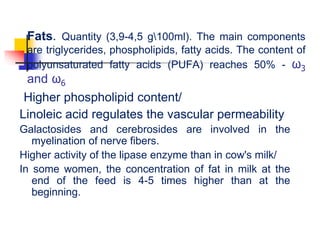 Fats. Quantity (3,9-4,5 g100ml). The main components
are triglycerides, phospholipids, fatty acids. The content of
polyunsaturated fatty acids (PUFA) reaches 50% - ω3
and ω6
Higher phospholipid content/
Linoleic acid regulates the vascular permeability
Galactosides and cerebrosides are involved in the
myelination of nerve fibers.
Higher activity of the lipase enzyme than in cow's milk/
In some women, the concentration of fat in milk at the
end of the feed is 4-5 times higher than at the
beginning.
 