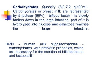 Carbohydrates. Quantity (6,8-7,2 g100ml).
Carbohydrates in breast milk are represented
by ß-lactose (90%) - bifidus factor - is slowly
broken down in the large intestine, part of it is
hydrolyzed into glucose and galactose reaches
the large intestine.
HMO - human milk oligosaccharides -
carbohydrates, with prebiotic properties, which
are necessary for the nutrition of bifidobacteria
and lactobacilli.
 