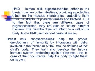 HMO - human milk oligosaccharides enhance the
barrier function of the intestines, providing a protective
effect on the mucous membranes, protecting them
from the attacks of possible viruses and bacteria. Due
to the fact that there are different types of
oligosaccharides, they are able to "catch" different
bacteria. The microbe does not attach to a cell of the
body, but to HMO, and cannot cause disease.
Breast milk oligosaccharides help the proper
development of immunity by interacting with cells
involved in the formation of the immune defense of the
child's body. They train and develop the baby's
immune system, protecting against diseases, and in
case of their occurrence, help the body to fight them
on its own.
 