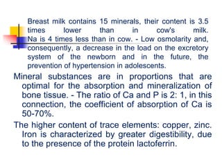 Breast milk contains 15 minerals, their content is 3.5
times lower than in cow's milk.
Na is 4 times less than in cow. - Low osmolarity and,
consequently, a decrease in the load on the excretory
system of the newborn and in the future, the
prevention of hypertension in adolescents.
Mineral substances are in proportions that are
optimal for the absorption and mineralization of
bone tissue. - The ratio of Ca and P is 2: 1, in this
connection, the coefficient of absorption of Ca is
50-70%.
The higher content of trace elements: copper, zinc.
Iron is characterized by greater digestibility, due
to the presence of the protein lactoferrin.
 