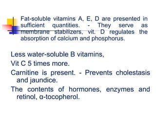 Fat-soluble vitamins A, E, D are presented in
sufficient quantities. - They serve as
membrane stabilizers, vit. D regulates the
absorption of calcium and phosphorus.
Less water-soluble B vitamins,
Vit C 5 times more.
Carnitine is present. - Prevents cholestasis
and jaundice.
The contents of hormones, enzymes and
retinol, α-tocopherol.
 