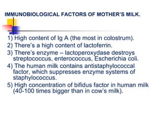 IMMUNOBIOLOGICAL FACTORS OF MOTHER’S MILK.
1) High content of Ig A (the most in colostrum).
2) There’s a high content of lactoferrin.
3) There’s enzyme – lactoperoxydase destroys
streptococcus, enterococcus, Escherichia coli.
4) The human milk contains antistaphylococcal
factor, which suppresses enzyme systems of
staphylococcus.
5) High concentration of bifidus factor in human milk
(40-100 times bigger than in cow’s milk).
 