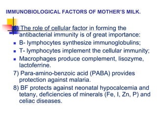 IMMUNOBIOLOGICAL FACTORS OF MOTHER’S MILK.
6) The role of cellular factor in forming the
antibacterial immunity is of great importance:
 B- lymphocytes synthesize immunoglobulins;
 T- lymphocytes implement the cellular immunity;
 Macrophages produce complement, lisozyme,
lactoferrine.
7) Para-amino-benzoic acid (PABA) provides
protection against malaria.
8) BF protects against neonatal hypocalcemia and
tetany, deficiencies of minerals (Fe, I, Zn, P) and
celiac diseases.
 