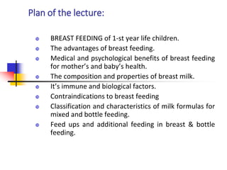 Plan of the lecture:
 BREAST FEEDING of 1-st year life children.
 The advantages of breast feeding.
 Medical and psychological benefits of breast feeding
for mother’s and baby’s health.
 The composition and properties of breast milk.
 It’s immune and biological factors.
 Contraindications to breast feeding
 Classification and characteristics of milk formulas for
mixed and bottle feeding.
 Feed ups and additional feeding in breast & bottle
feeding.
 