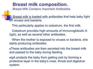 Breast milk composition.
Breast Milk Contains Important Antibodies
Breast milk is loaded with antibodies that help baby fight
off viruses and bacteria.
This particularly applies to colostrum, the first milk.
Colostrum provides high amounts of immunoglobulin A
(IgA), as well as several other antibodies.
When the mother is exposed to viruses or bacteria, she
starts producing antibodies.
These antibodies are then secreted into the breast milk
and passed to the baby during feeding.
IgA protects the baby from getting sick by forming a
protective layer in the baby's nose, throat and digestive
system.
 
