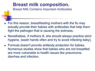 Breast milk composition.
Breast Milk Contains Important Antibodies
 For this reason, breastfeeding mothers with the flu may
actually provide their babies with antibodies that help them
fight the pathogen that is causing the sickness.
 Nonetheless, if mothers ill, she should always practice strict
hygiene. (wash hands often and try to avoid infecting baby).
 Formula doesn't provide antibody protection for babies.
Numerous studies show that babies who are not breastfed
are more vulnerable to health issues like pneumonia,
diarrhea and infection.
 