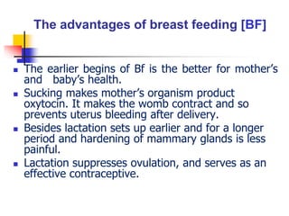 The advantages of breast feeding [BF]
 The earlier begins of Bf is the better for mother’s
and baby’s health.
 Sucking makes mother’s organism product
oxytocin. It makes the womb contract and so
prevents uterus bleeding after delivery.
 Besides lactation sets up earlier and for a longer
period and hardening of mammary glands is less
painful.
 Lactation suppresses ovulation, and serves as an
effective contraceptive.
 