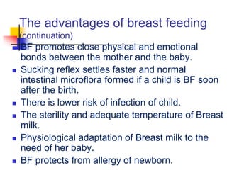 The advantages of breast feeding
(continuation)
 BF promotes close physical and emotional
bonds between the mother and the baby.
 Sucking reflex settles faster and normal
intestinal microflora formed if a child is BF soon
after the birth.
 There is lower risk of infection of child.
 The sterility and adequate temperature of Breast
milk.
 Physiological adaptation of Breast milk to the
need of her baby.
 BF protects from allergy of newborn.
 