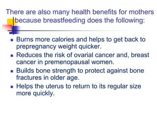 There are also many health benefits for mothers
because breastfeeding does the following:
 Burns more calories and helps to get back to
prepregnancy weight quicker.
 Reduces the risk of ovarial cancer and, breast
cancer in premenopausal women.
 Builds bone strength to protect against bone
fractures in older age.
 Helps the uterus to return to its regular size
more quickly.
 