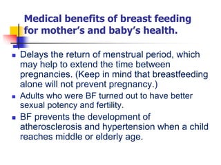 Medical benefits of breast feeding
for mother’s and baby’s health.
 Delays the return of menstrual period, which
may help to extend the time between
pregnancies. (Keep in mind that breastfeeding
alone will not prevent pregnancy.)
 Adults who were BF turned out to have better
sexual potency and fertility.
 BF prevents the development of
atherosclerosis and hypertension when a child
reaches middle or elderly age.
 