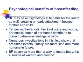 Psychological benefits of breastfeeding
 BF may have psychological benefits for the infant
as well, creating an early attachment between
mother and child.
 Tender mother`s look, her kind voice and words,
her smells, touch of her hands contribute to
correct behavioral feelings in baby.
 Numerous investigations in this field show that
breastfed infants usually are more kind and more
humane in future.
 BF becomes more than a way to feed a baby; it's
a source of warmth and comfort.
 
