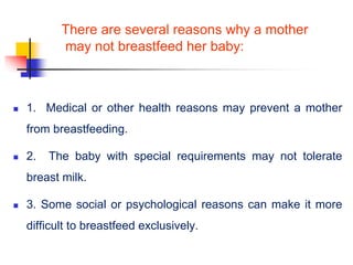 There are several reasons why a mother
may not breastfeed her baby:
 1. Medical or other health reasons may prevent a mother
from breastfeeding.
 2. The baby with special requirements may not tolerate
breast milk.
 3. Some social or psychological reasons can make it more
difficult to breastfeed exclusively.
 